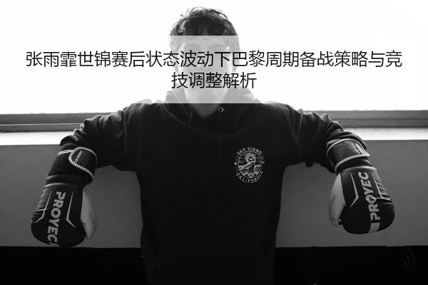 张雨霏世锦赛后状态波动下巴黎周期备战策略与竞技调整解析