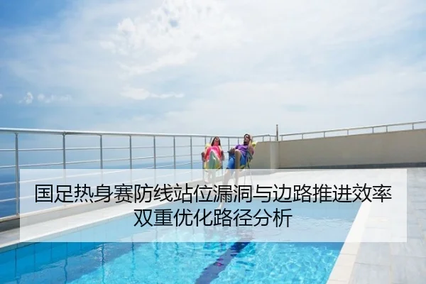 国足热身赛防线站位漏洞与边路推进效率双重优化路径分析