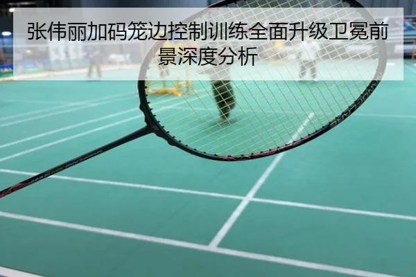 张伟丽加码笼边控制训练全面升级卫冕前景深度分析